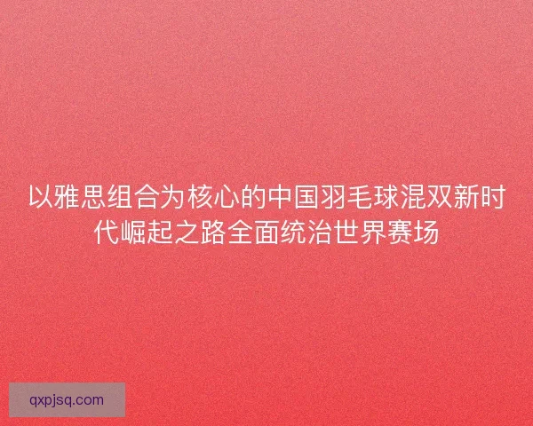 以雅思组合为核心的中国羽毛球混双新时代崛起之路全面统治世界赛场