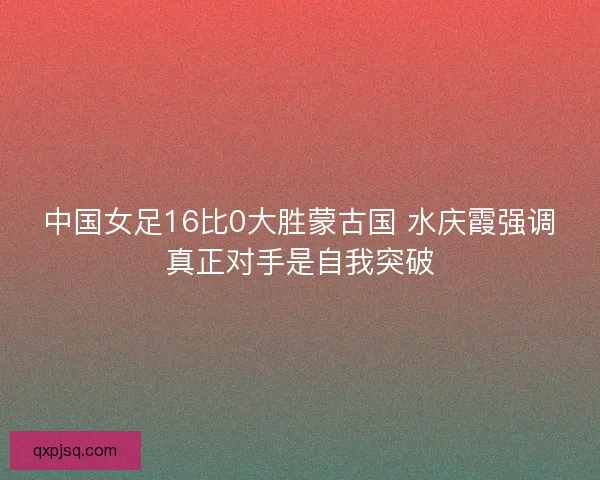 中国女足16比0大胜蒙古国 水庆霞强调真正对手是自我突破