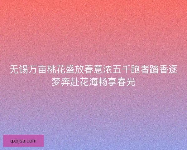无锡万亩桃花盛放春意浓五千跑者踏香逐梦奔赴花海畅享春光